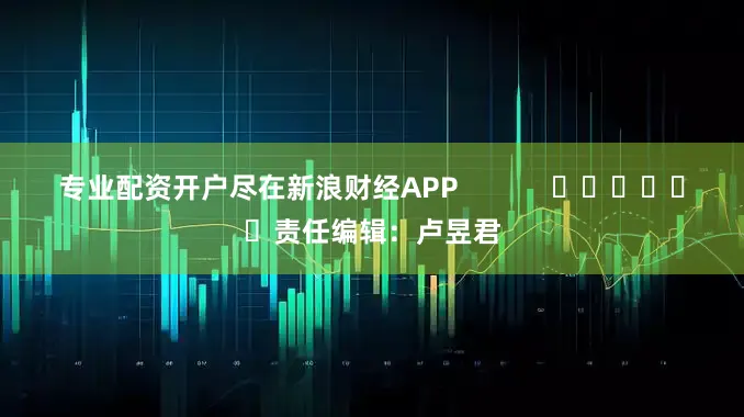 专业配资开户尽在新浪财经APP            						责任编辑：卢昱君