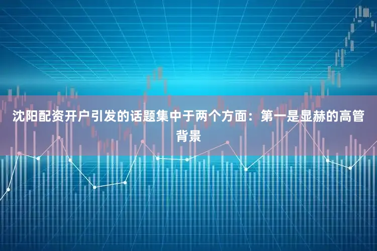 沈阳配资开户引发的话题集中于两个方面：　　第一是显赫的高管背景