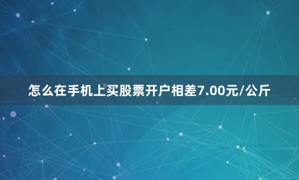 怎么在手机上买股票开户相差7.00元/公斤