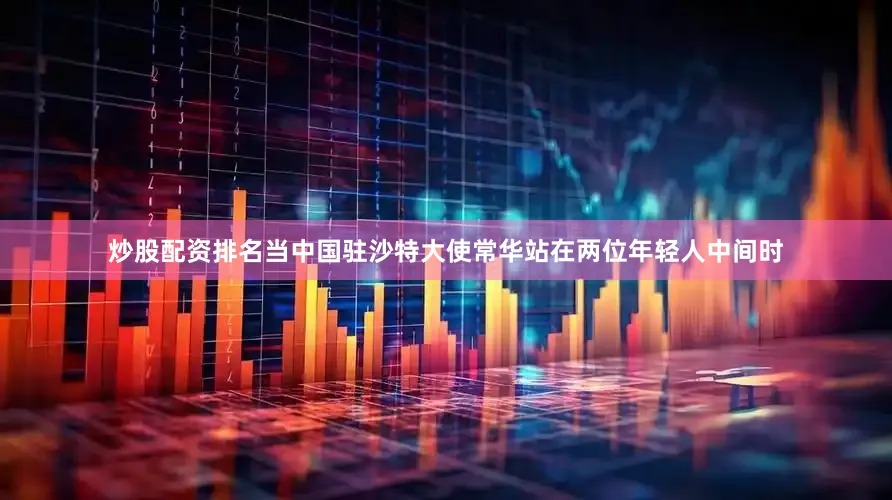 炒股配资排名当中国驻沙特大使常华站在两位年轻人中间时