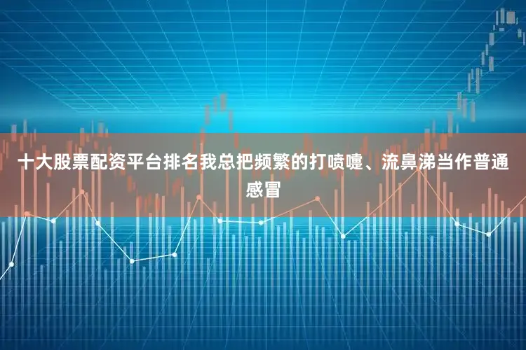 十大股票配资平台排名我总把频繁的打喷嚏、流鼻涕当作普通感冒